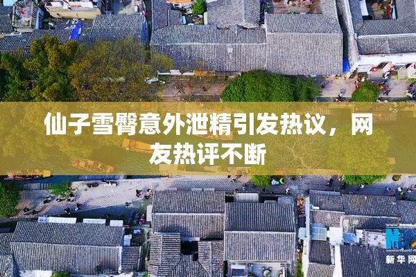 仙子雪臀意外泄精引发热议，网友热评不断
