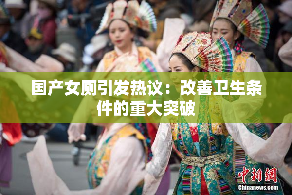 国产女厕引发热议：改善卫生条件的重大突破