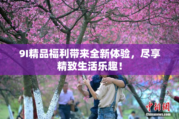 9I精品福利带来全新体验，尽享精致生活乐趣！