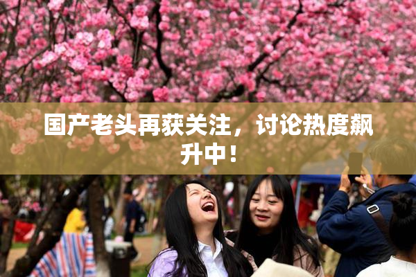 国产老头再获关注，讨论热度飙升中！