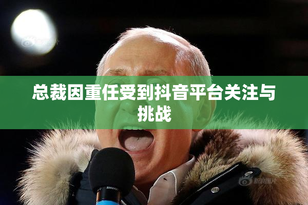 总裁因重任受到抖音平台关注与挑战