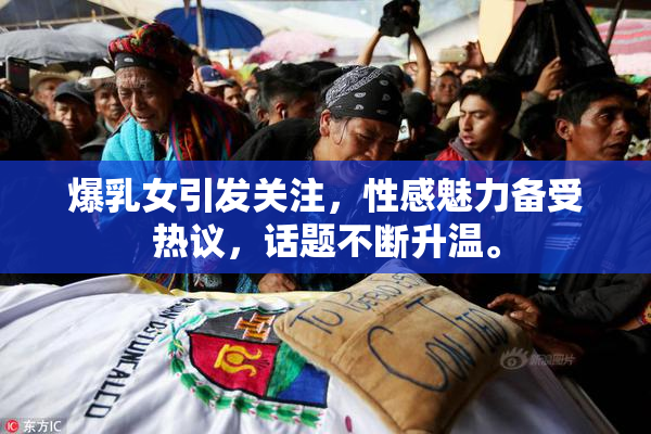 爆乳女引发关注，性感魅力备受热议，话题不断升温。