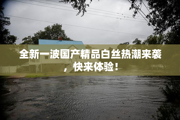 全新一波国产精品白丝热潮来袭，快来体验！