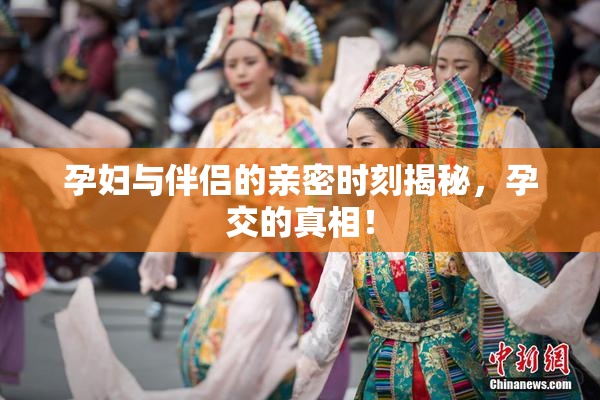 孕妇与伴侣的亲密时刻揭秘，孕交的真相！