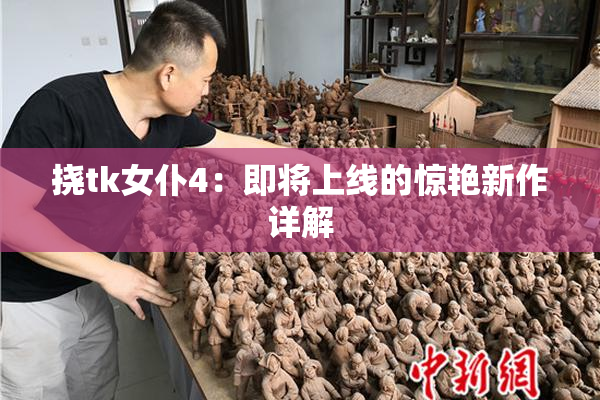 挠tk女仆4：即将上线的惊艳新作详解