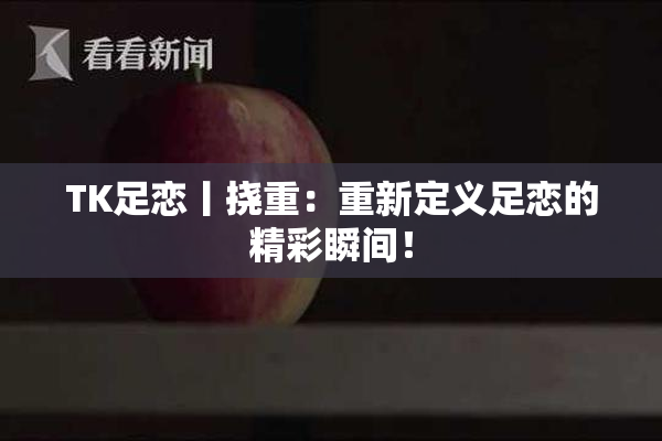 TK足恋丨挠重：重新定义足恋的精彩瞬间！