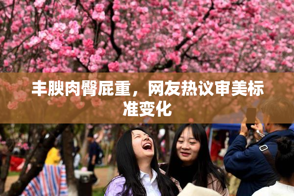 丰腴肉臀屁重，网友热议审美标准变化