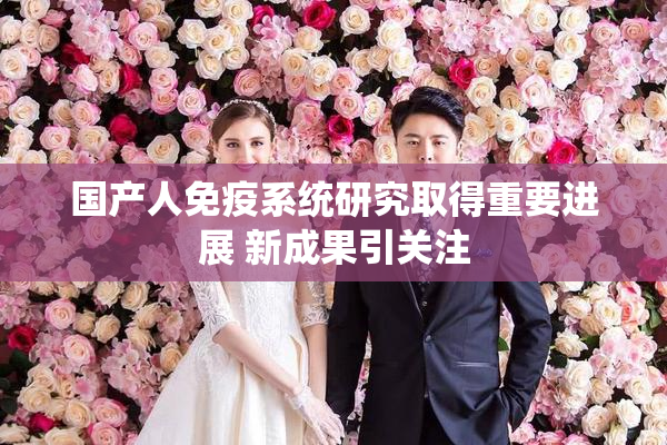 国产人免疫系统研究取得重要进展 新成果引关注