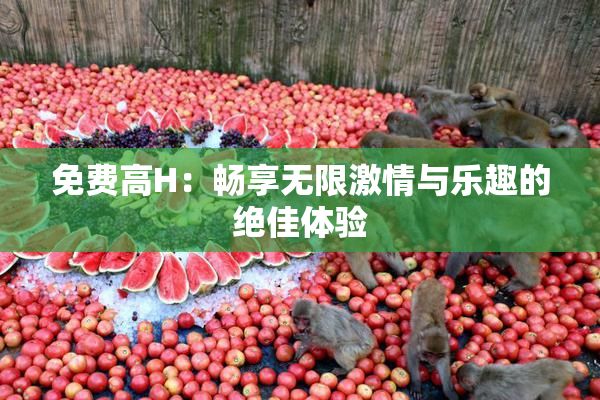 免费高H：畅享无限激情与乐趣的绝佳体验