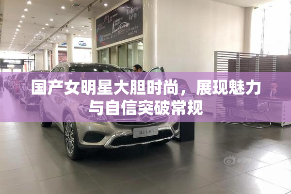 国产女明星大胆时尚，展现魅力与自信突破常规