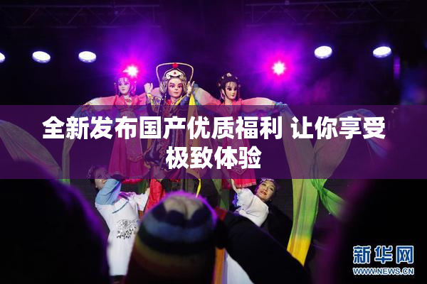 全新发布国产优质福利 让你享受极致体验
