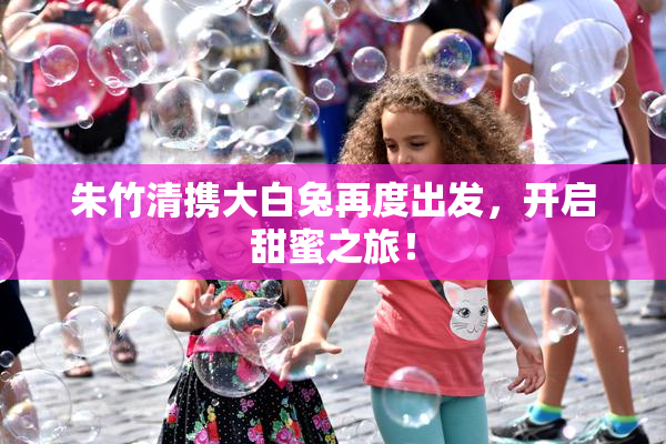 朱竹清携大白兔再度出发，开启甜蜜之旅！