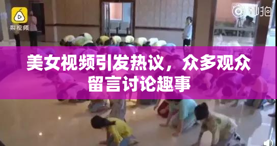 美女视频引发热议，众多观众留言讨论趣事