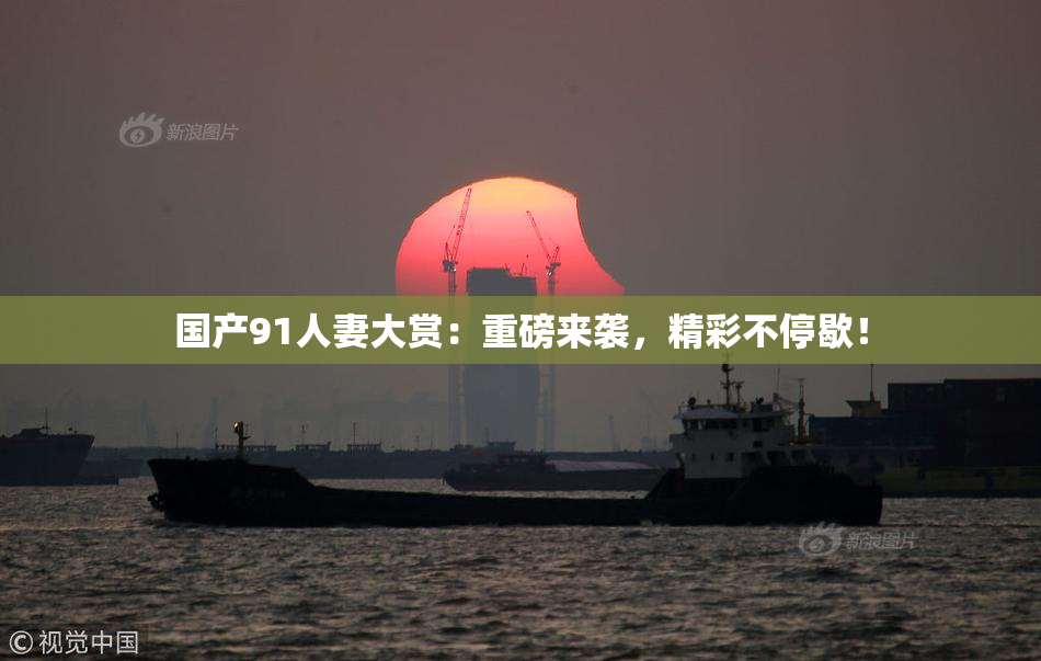 国产91人妻大赏：重磅来袭，精彩不停歇！
