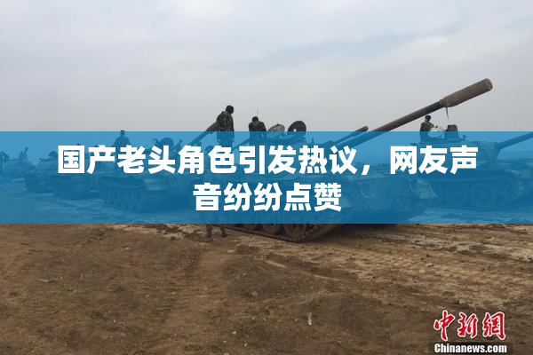 国产老头角色引发热议，网友声音纷纷点赞