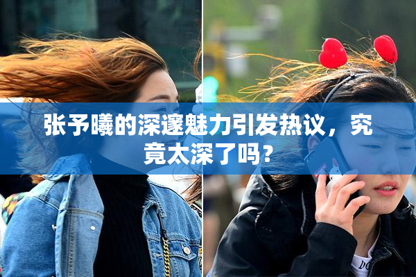 张予曦的深邃魅力引发热议，究竟太深了吗？