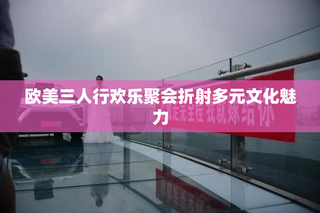欧美三人行欢乐聚会折射多元文化魅力