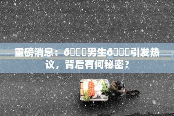 重磅消息：🔞男生🍆引发热议，背后有何秘密？