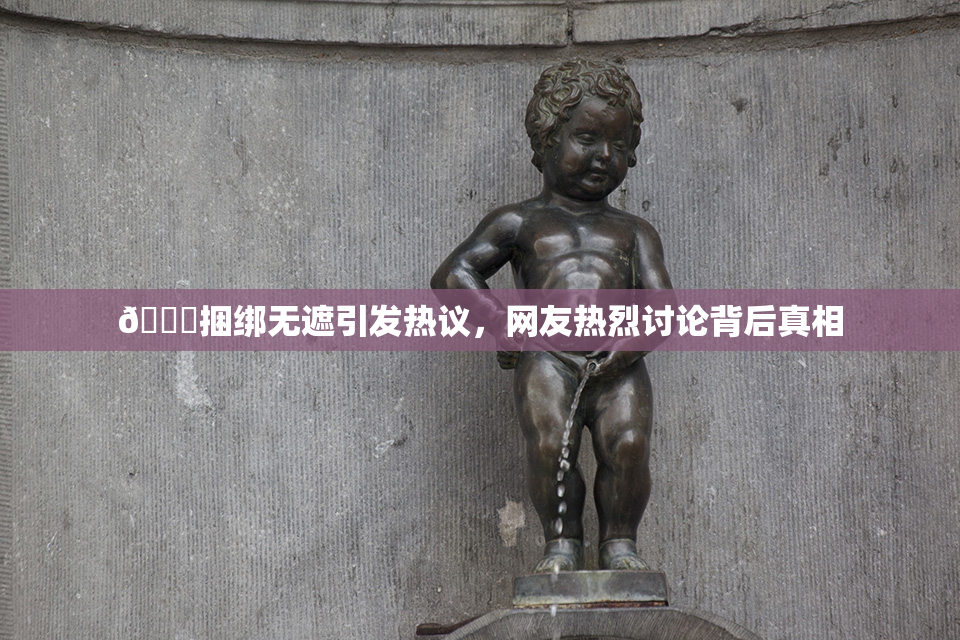 🔞捆绑无遮引发热议，网友热烈讨论背后真相