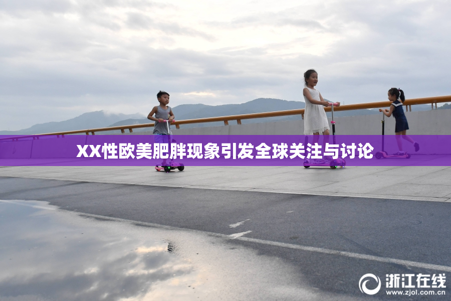 XX性欧美肥胖现象引发全球关注与讨论