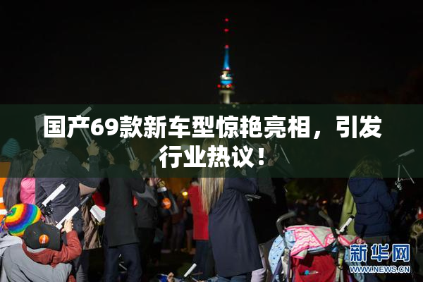 国产69款新车型惊艳亮相，引发行业热议！