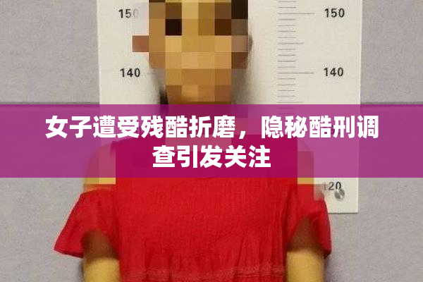 女子遭受残酷折磨，隐秘酷刑调查引发关注