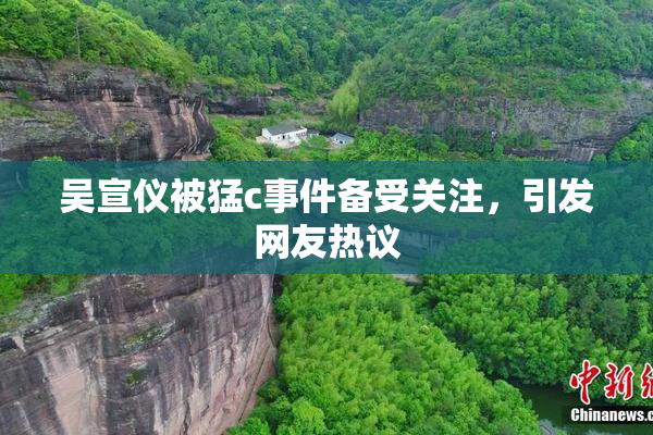 吴宣仪被猛c事件备受关注，引发网友热议
