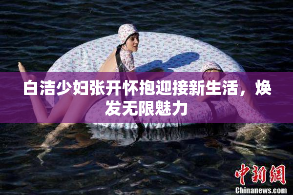 白洁少妇张开怀抱迎接新生活，焕发无限魅力