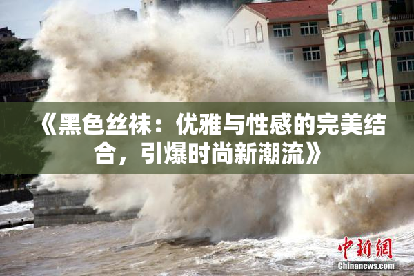 《黑色丝袜：优雅与性感的完美结合，引爆时尚新潮流》
