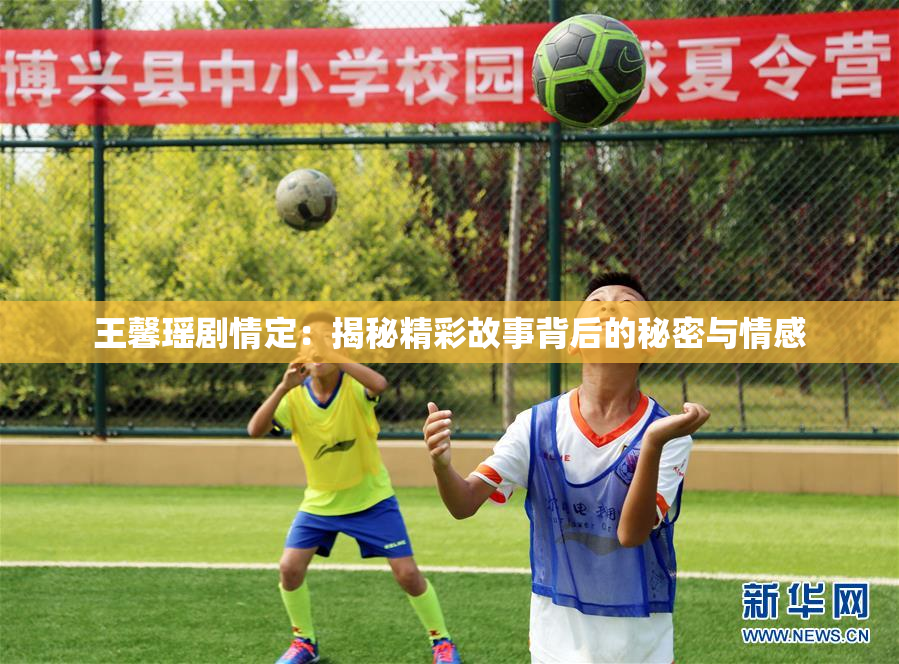 王馨瑶剧情定：揭秘精彩故事背后的秘密与情感
