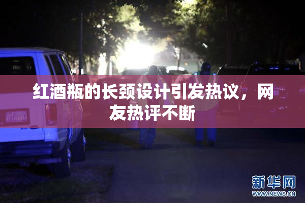 红酒瓶的长颈设计引发热议，网友热评不断