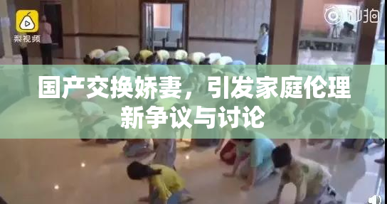 国产交换娇妻，引发家庭伦理新争议与讨论