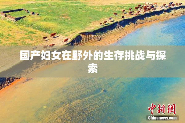国产妇女在野外的生存挑战与探索