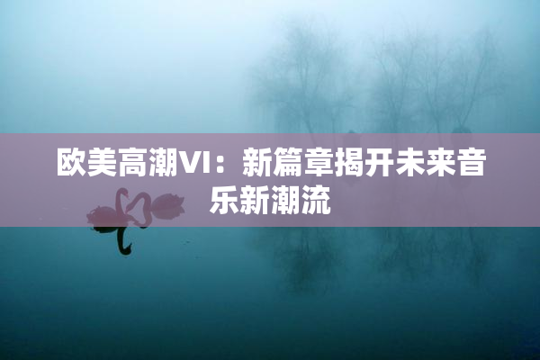 欧美高潮VI：新篇章揭开未来音乐新潮流