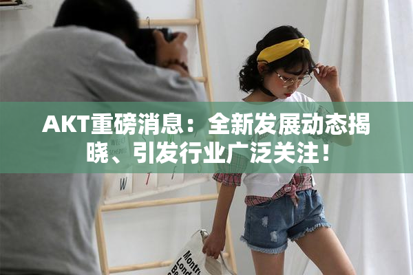 AKT重磅消息：全新发展动态揭晓、引发行业广泛关注！