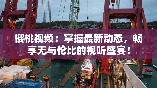 樱桃视频：掌握最新动态，畅享无与伦比的视听盛宴！