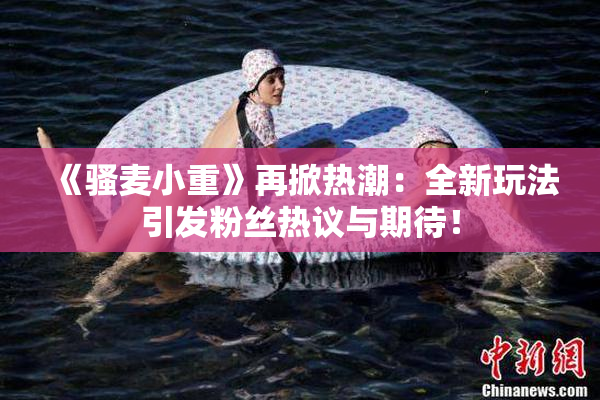 《骚麦小重》再掀热潮：全新玩法引发粉丝热议与期待！