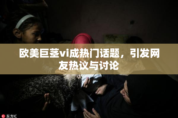 欧美巨茎vi成热门话题，引发网友热议与讨论
