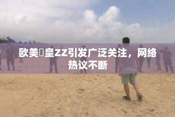 欧美嘼皇ZZ引发广泛关注，网络热议不断