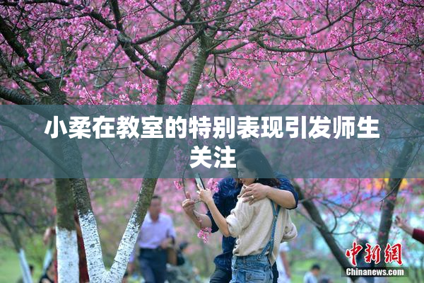 小柔在教室的特别表现引发师生关注