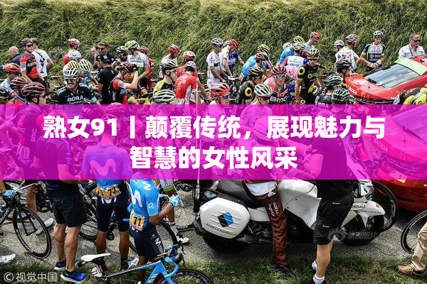 熟女91丨颠覆传统，展现魅力与智慧的女性风采