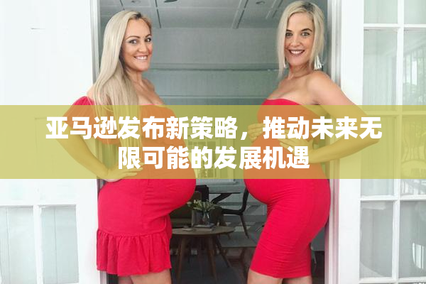 亚马逊发布新策略，推动未来无限可能的发展机遇
