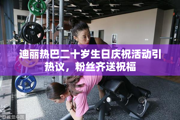 迪丽热巴二十岁生日庆祝活动引热议，粉丝齐送祝福