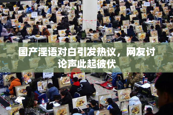 国产淫语对白引发热议，网友讨论声此起彼伏