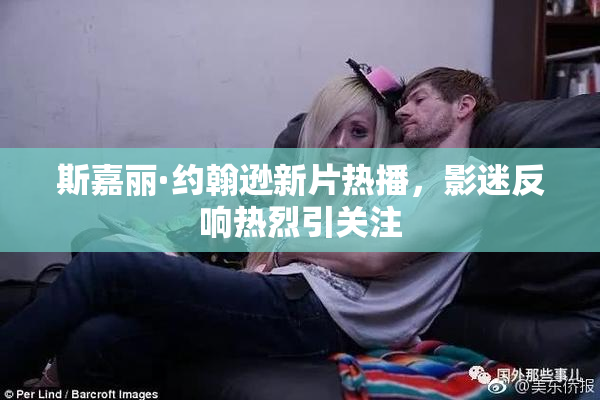 斯嘉丽·约翰逊新片热播，影迷反响热烈引关注