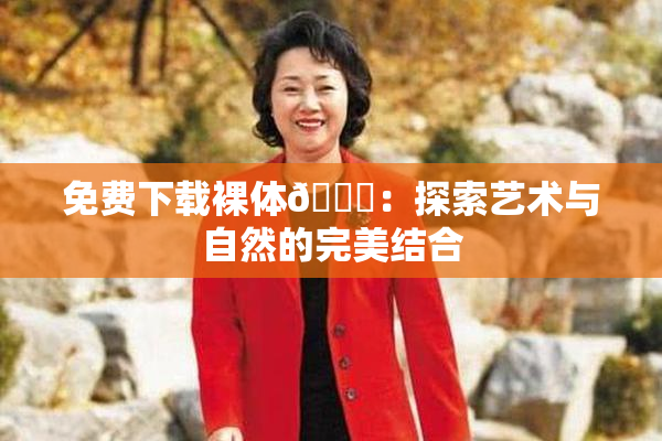 免费下载裸体🔞：探索艺术与自然的完美结合