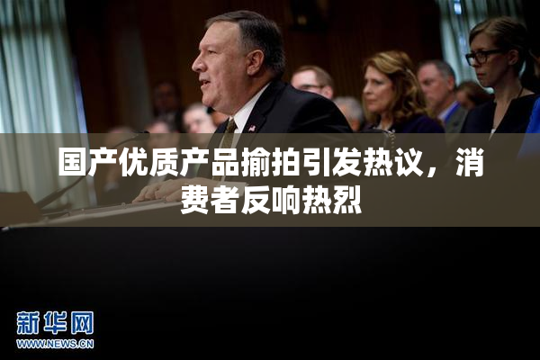 国产优质产品揄拍引发热议，消费者反响热烈