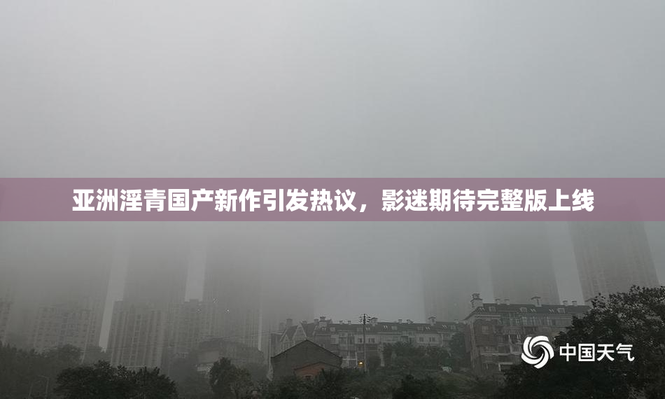 亚洲淫青国产新作引发热议，影迷期待完整版上线