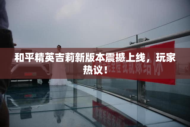 和平精英吉莉新版本震撼上线，玩家热议！
