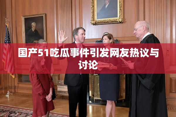 国产51吃瓜事件引发网友热议与讨论